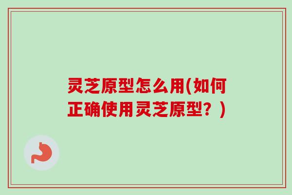 灵芝原型怎么用(如何正确使用灵芝原型？)