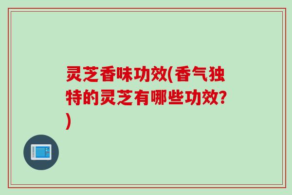 灵芝香味功效(香气独特的灵芝有哪些功效？)