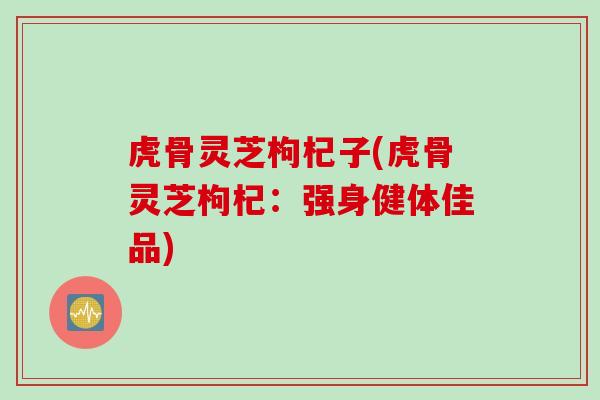 虎骨灵芝枸杞子(虎骨灵芝枸杞：强身健体佳品)