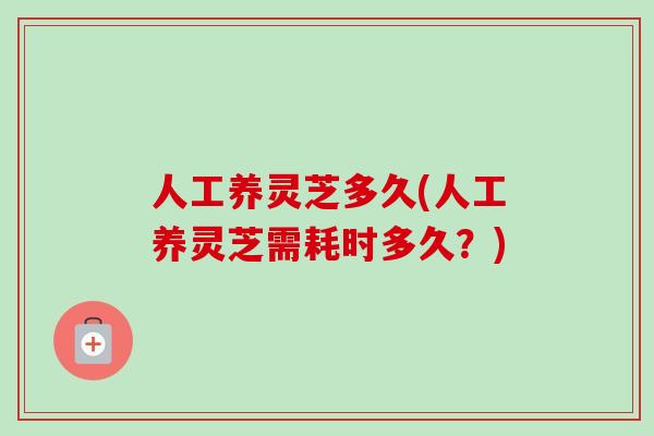 人工养灵芝多久(人工养灵芝需耗时多久？)