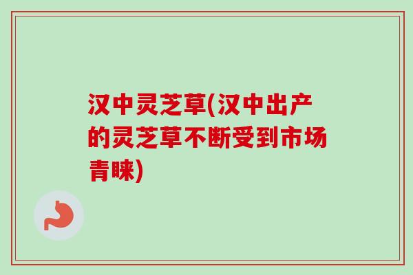 汉中灵芝草(汉中出产的灵芝草不断受到市场青睐)