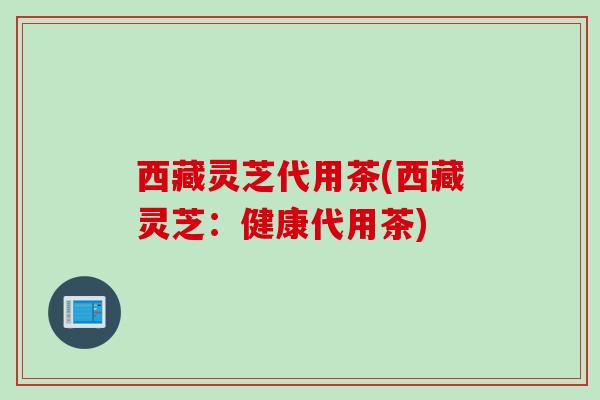 西藏灵芝代用茶(西藏灵芝：健康代用茶)