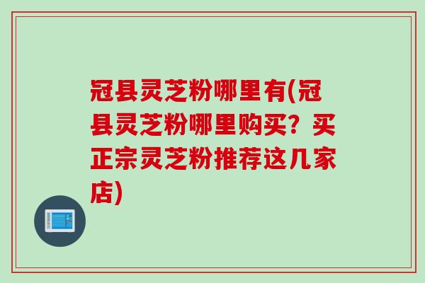 冠县灵芝粉哪里有(冠县灵芝粉哪里购买？买正宗灵芝粉推荐这几家店)