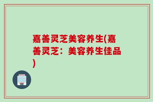 嘉善灵芝美容养生(嘉善灵芝：美容养生佳品)