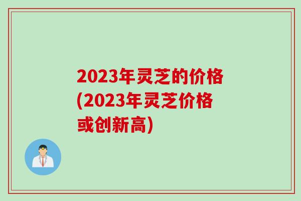 2023年灵芝的价格(2023年灵芝价格或创新高)