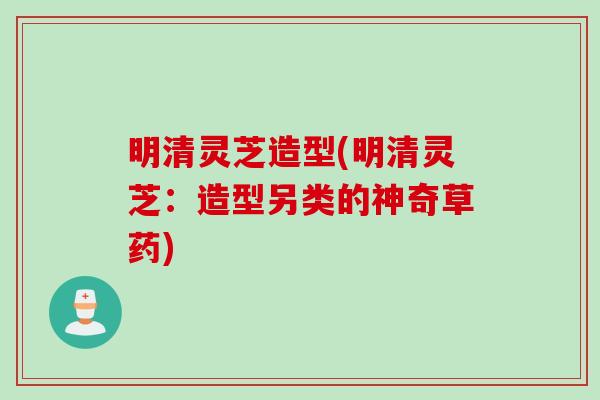 明清灵芝造型(明清灵芝：造型另类的神奇草药)