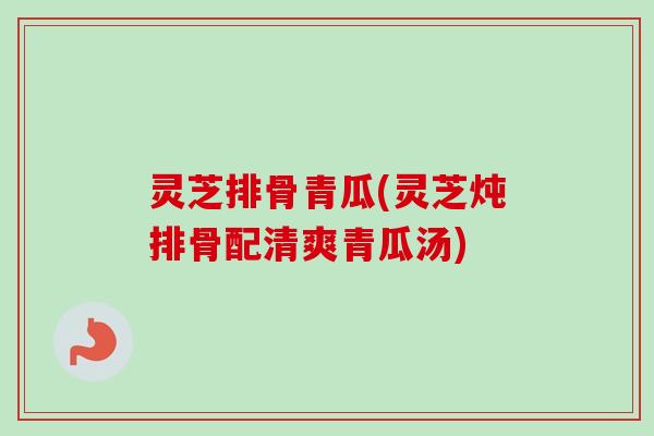 灵芝排骨青瓜(灵芝炖排骨配清爽青瓜汤)