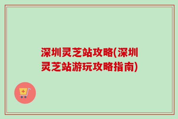 深圳灵芝站攻略(深圳灵芝站游玩攻略指南)