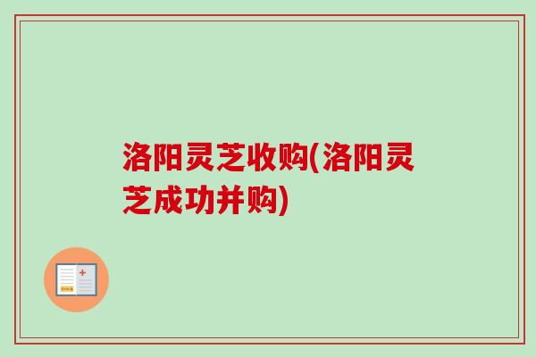 洛阳灵芝收购(洛阳灵芝成功并购)