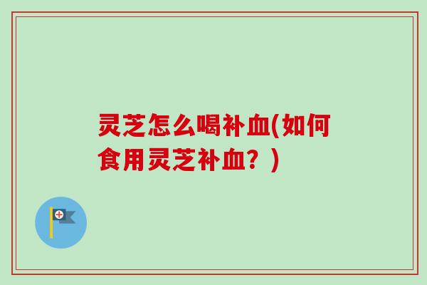 灵芝怎么喝补血(如何食用灵芝补血？)