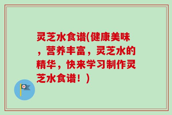 灵芝水食谱(健康美味，营养丰富，灵芝水的精华，快来学习制作灵芝水食谱！)