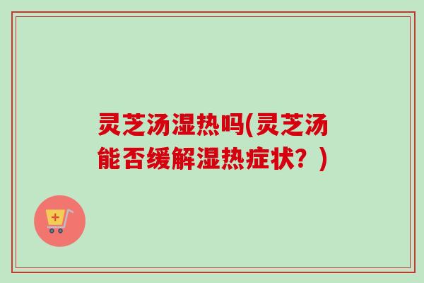 灵芝汤湿热吗(灵芝汤能否缓解湿热症状？)