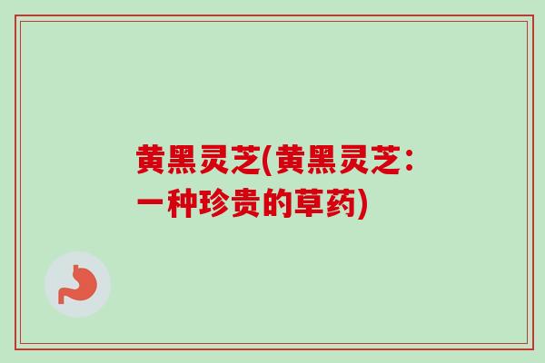 黄黑灵芝(黄黑灵芝：一种珍贵的草药)