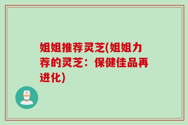 姐姐推荐灵芝(姐姐力荐的灵芝：保健佳品再进化)