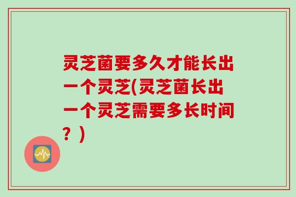 灵芝菌要多久才能长出一个灵芝(灵芝菌长出一个灵芝需要多长时间？)
