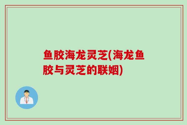 鱼胶海龙灵芝(海龙鱼胶与灵芝的联姻)