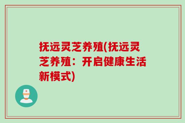 抚远灵芝养殖(抚远灵芝养殖：开启健康生活新模式)
