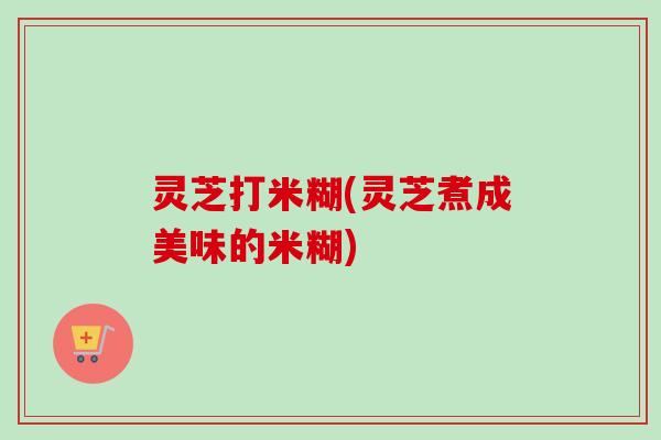 灵芝打米糊(灵芝煮成美味的米糊)