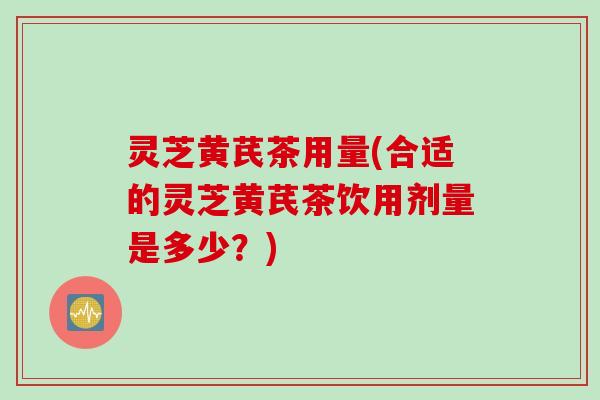 灵芝黄芪茶用量(合适的灵芝黄芪茶饮用剂量是多少？)