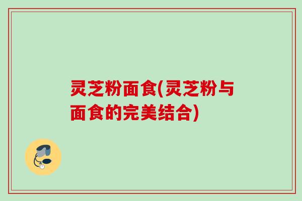 灵芝粉面食(灵芝粉与面食的完美结合)