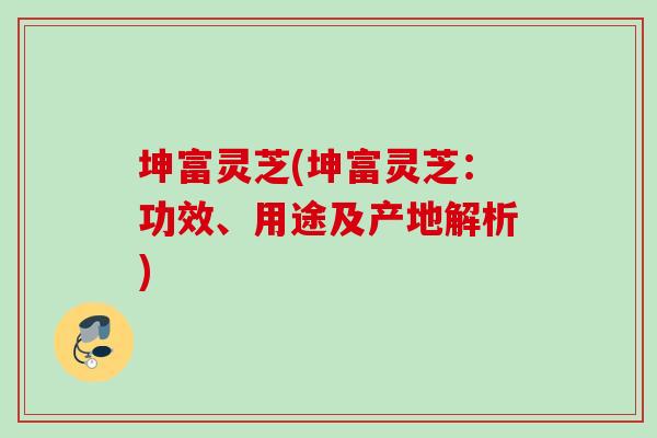 坤富灵芝(坤富灵芝：功效、用途及产地解析)