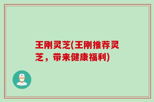王刚灵芝(王刚推荐灵芝，带来健康福利)