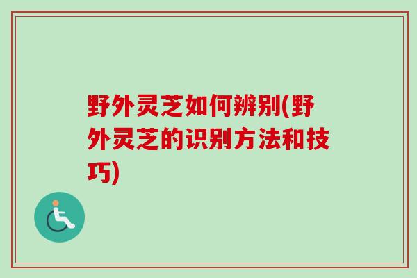 野外灵芝如何辨别(野外灵芝的识别方法和技巧)