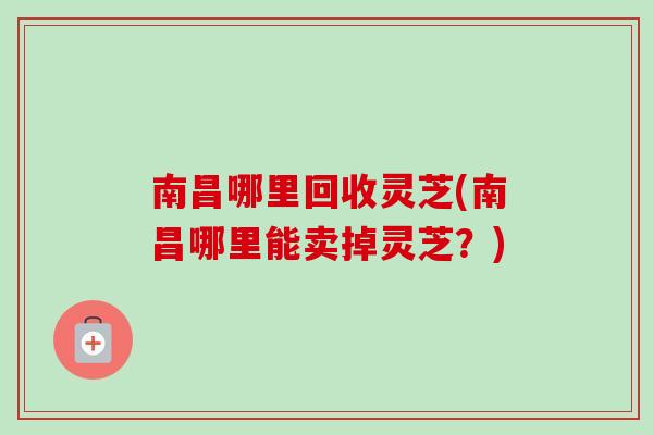 南昌哪里回收灵芝(南昌哪里能卖掉灵芝？)