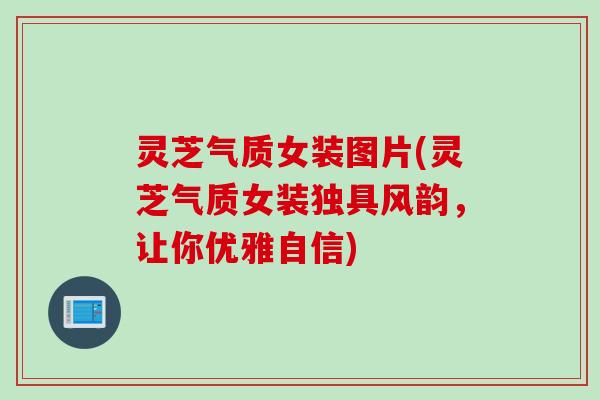 灵芝气质女装图片(灵芝气质女装独具风韵，让你优雅自信)
