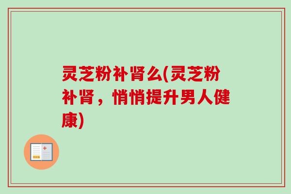 灵芝粉补肾么(灵芝粉补肾，悄悄提升男人健康)
