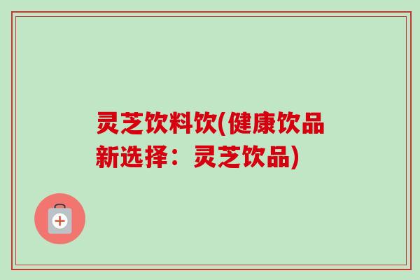 灵芝饮料饮(健康饮品新选择：灵芝饮品)