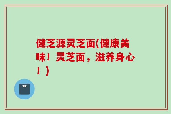 健芝源灵芝面(健康美味！灵芝面，滋养身心！)
