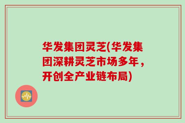 华发集团灵芝(华发集团深耕灵芝市场多年,开创全产业链布局) 华发集团灵芝(华发集团深耕灵芝市场多年,开创全产业链布局)