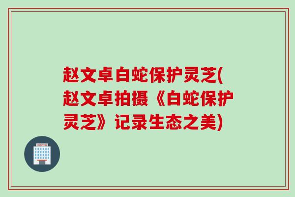 赵文卓白蛇保护灵芝(赵文卓拍摄《白蛇保护灵芝》记录生态之美)