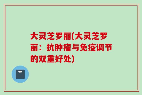 大灵芝罗丽(大灵芝罗丽:抗与免疫调节的双重好处) 大灵芝罗丽(大灵芝罗丽:抗与免疫调节的双重好处)