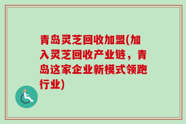 青岛灵芝回收加盟(加入灵芝回收产业链，青岛这家企业新模式领跑行业)