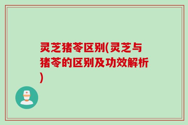 灵芝猪苓区别(灵芝与猪苓的区别及功效解析)