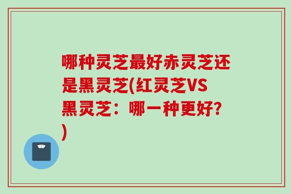 哪种灵芝最好赤灵芝还是黑灵芝(红灵芝VS黑灵芝：哪一种更好？)