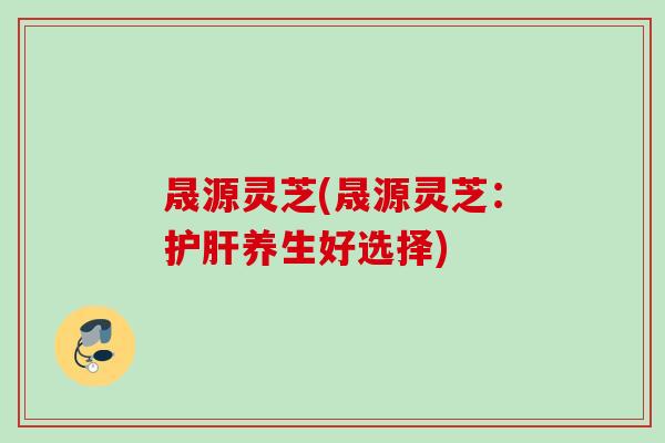 晟源灵芝(晟源灵芝：护肝养生好选择)