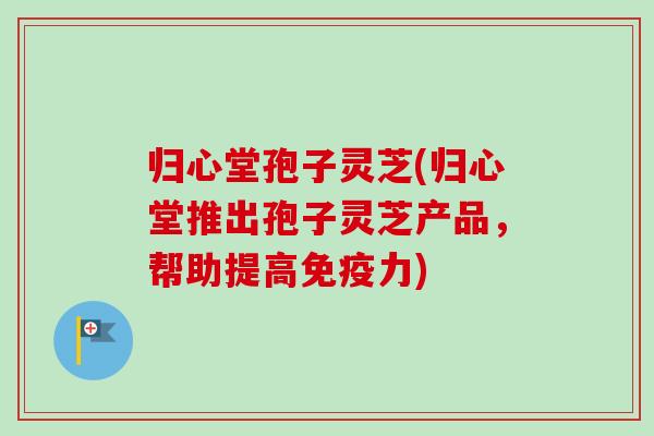 归心堂孢子灵芝(归心堂推出孢子灵芝产品，帮助提高免疫力)