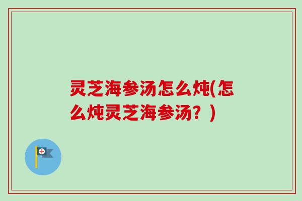 灵芝海参汤怎么炖(怎么炖灵芝海参汤？)