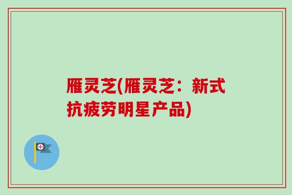 雁灵芝(雁灵芝：新式抗疲劳明星产品)