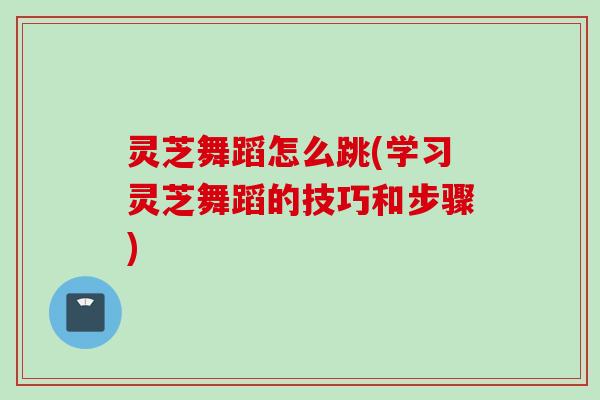 灵芝舞蹈怎么跳(学习灵芝舞蹈的技巧和步骤)