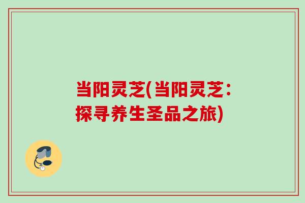 当阳灵芝(当阳灵芝:探寻养生圣品之旅) 当阳灵芝(当阳灵芝:探寻养生圣品之旅)