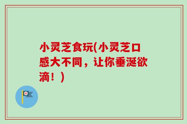 小灵芝食玩(小灵芝口感大不同，让你垂涎欲滴！)
