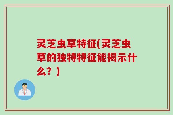 灵芝虫草特征(灵芝虫草的独特特征能揭示什么？)