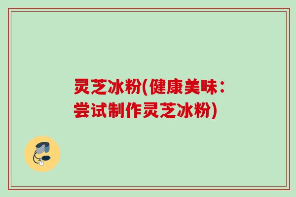灵芝冰粉(健康美味：尝试制作灵芝冰粉)