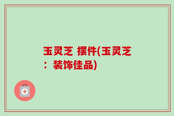 玉灵芝 摆件(玉灵芝：装饰佳品)
