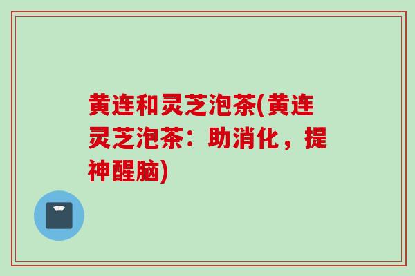 黄连和灵芝泡茶(黄连灵芝泡茶:助消化,提神醒脑) 黄连和灵芝泡茶(黄连灵芝泡茶:助消化,提神醒脑)