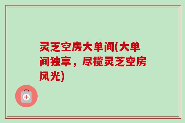 灵芝空房大单间(大单间独享，尽揽灵芝空房风光)